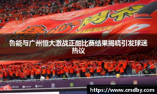 鲁能与广州恒大激战正酣比赛结果揭晓引发球迷热议